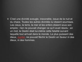 C'est une divinité aveugle, inexorable, issue de la nuit et 
du chaos. Toutes les autres divinités lui étaient soumises. 
Les cieux, la terre, la mer et les enfers étaient sous son 
empire : rien ne pouvait changer ce qu'il avait résolu ; en 
un mot, le Destin était lui-même cette fatalité suivant 
laquelle tout arrivait dans le monde. Le plus puissant des 
dieux, Jupiter, ne pouvait fléchir le Destin en faveur ni des 
dieux, ni des hommes. 
 