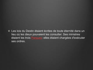 Les lois du Destin étaient écrites de toute éternité dans un 
lieu où les dieux pouvaient les consulter. Ses ministres 
étaient les trois Parques: elles étaient chargées d'exécuter 
ses ordres. 
 