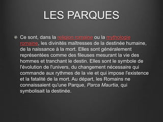 LES PARQUES 
Ce sont, dans la religion romaine ou la mythologie 
romaine, les divinités maîtresses de la destinée humaine, 
de la naissance à la mort. Elles sont généralement 
représentées comme des fileuses mesurant la vie des 
hommes et tranchant le destin. Elles sont le symbole de 
l'évolution de l'univers, du changement nécessaire qui 
commande aux rythmes de la vie et qui impose l'existence 
et la fatalité de la mort. Au départ, les Romains ne 
connaissaient qu'une Parque, Parca Maurtia, qui 
symbolisait la destinée. 
 