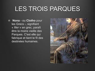 LES TROIS PARQUES 
Nona - ou Clotho pour 
les Grecs -, signifiant 
« filer » en grec, paraît 
être la moins vieille des 
Parques. C'est elle qui 
fabrique et tient le fil des 
destinées humaines. 
 