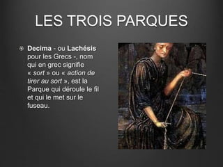 LES TROIS PARQUES 
Decima - ou Lachésis 
pour les Grecs -, nom 
qui en grec signifie 
« sort » ou « action de 
tirer au sort », est la 
Parque qui déroule le fil 
et qui le met sur le 
fuseau. 
 