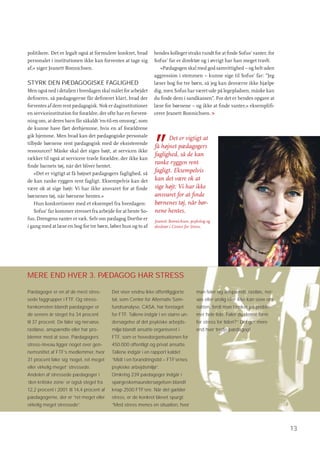 politikere. Det er legalt også at formulere konkret, hvad      hendes kolleger straks rundt for at ﬁnde Sofus’ vanter, for
personalet i institutionen ikke kan forventes at tage sig      Sofus’ far er direktør og i øvrigt har han meget travlt.
af,« siger Jeanett Bonnichsen.                                    »Pædagogen skal med god samvittighed – og helt uden
                                                               aggression i stemmen – kunne sige til Sofus’ far: ”Jeg
STYRK DEN PÆDAGOGISKE FAGLIGHED                                læser bog for tre børn, så jeg kan desværre ikke hjælpe
Men også ned i detaljen i hverdagen skal målet for arbejdet    dig, men Sofus har været ude på legepladsen, måske kan
deﬁneres, så pædagogerne får deﬁneret klart, hvad der          du ﬁnde dem i sandkassen”. For det er hendes opgave at
forventes af dem rent pædagogisk. Nok er daginstitutioner      læse for børnene – og ikke at ﬁnde vanter,« eksempliﬁ-
en serviceinstitution for forældre, der ofte har en forvent-   cerer Jeanett Bonnichsen. >
ning om, at deres barn får såkaldt ’en-til-en omsorg’, som
de kunne have fået derhjemme, hvis en af forældrene



                                                               ”
gik hjemme. Men hvad kan det pædagogiske personale
                                                                     Det er vigtigt at
tilbyde børnene rent pædagogisk med de eksisterende
                                                               få højnet pædagogers
ressourcer? Måske skal det siges højt, at servicen ikke
                                                               faglighed, så de kan
rækker til også at servicere travle forældre, der ikke kan
ﬁnde barnets tøj, når det bliver hentet.
                                                               ranke ryggen rent
    »Det er vigtigt at få højnet pædagogers faglighed, så
                                                               fagligt. Eksempelvis
de kan ranke ryggen rent fagligt. Eksempelvis kan det          kan det være ok at
være ok at sige højt: Vi har ikke ansvaret for at ﬁnde         sige højt: Vi har ikke
børnenes tøj, når børnene hentes.«                             ansvaret for at ﬁnde
    Hun konkretiserer med et eksempel fra hverdagen:           børnenes tøj, når bør-
    Sofus’ far kommer stresset fra arbejde for at hente So-    nene hentes.
fus. Drengens vanter er væk. Selv om pædagog Dorthe er         Jeanett Bonnichsen, psykolog og
i gang med at læse en bog for tre børn, løber hun og to af     direktør i Center for Stress.




MERE END HVER 3. PÆDAGOG HAR STRESS

Pædagoger er en af de mest stres-         Det viser endnu ikke offentliggjorte        man føler sig anspændt, rastløs, ner-
sede faggrupper i FTF. Og stress-         tal, som Center for Alternativ Sam-         vøs eller urolig eller ikke kan sove om
forekomsten blandt pædagoger er           fundsanalyse, CASA, har foretaget           natten, fordi man tænker på proble-
de senere år steget fra 34 procent        for FTF. Tallene indgår i en større un-     mer hele tide. Føler du denne form
til 37 procent. De føler sig nervøse,     dersøgelse af det psykiske arbejds-         for stress for tiden?” Det gør mere
rastløse, anspændte eller har pro-        miljø blandt ansatte organiseret i          end hver tredje pædagog!
blemer med at sove. Pædagogers            FTF, som er hovedorganisationen for
stress-niveau ligger noget over gen-      450.000 offentligt og privat ansatte.
nemsnittet af FTF’s medlemmer, hvor       Tallene indgår i en rapport kaldet
31 procent føler sig ’noget, ret meget    ”Midt i en forandringstid – FTF’ernes
eller virkelig meget’ stressede.          psykiske arbejdsmiljø”.
Andelen af stressede pædagoger i          Omkring 239 pædagoger indgår i
’den kritiske zone’ er også steget fra    spørgeskemaundersøgelsen blandt
12,2 procent i 2001 til 14,4 procent af   knap 2500 FTF’ere. Når det gælder
pædagogerne, der er ”ret meget eller      stress, er de konkret blevet spurgt:
virkelig meget stressede”.                ”Med stress menes en situation, hvor




                                                                                                                                13
 