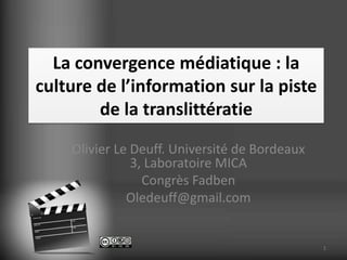 La convergence médiatique : la
culture de l’information sur la piste
        de la translittératie
    Olivier Le Deuff. Université de Bordeaux
               3, Laboratoire MICA
                 Congrès Fadben
              Oledeuff@gmail.com


                                               1
 