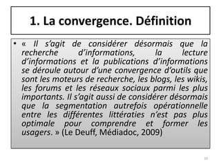 1. La convergence. Définition
• « Il s’agit de considérer désormais que la
  recherche       d’informations,       la     lecture
  d’informations et la publications d’informations
  se déroule autour d’une convergence d’outils que
  sont les moteurs de recherche, les blogs, les wikis,
  les forums et les réseaux sociaux parmi les plus
  importants. Il s’agit aussi de considérer désormais
  que la segmentation autrefois opérationnelle
  entre les différentes littératies n’est pas plus
  optimale pour comprendre et former les
  usagers. » (Le Deuff, Médiadoc, 2009)

                                                    10
 