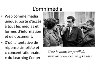 L’omnimédia
• Web comme média
  unique, porte d’accès
  à tous les médias et
  formes d’information
  et de document.
• D’où la tentative de
  réponse simpliste et
  « concentrationnaire    C’est le nouveau profil du
  » du Learning Center    surveillant du Learning Center

                                                     12
 