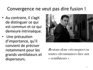 Convergence ne veut pas dire fusion !
• Au contraire, il s’agit
  de distinguer ce qui
  est commun et ce qui
  demeure intrinsèque.
• Une précaution
  d’importance, qu’il
  convient de préciser
  notamment pour les        Restons donc circonspect en
  grands ventilateurs et    toutes circonstances face aux
  disperseurs.              « ventilateurs »

                                                      13
 