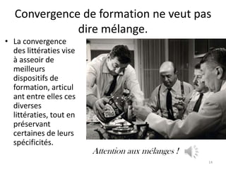 Convergence de formation ne veut pas
              dire mélange.
• La convergence
  des littératies vise
  à asseoir de
  meilleurs
  dispositifs de
  formation, articul
  ant entre elles ces
  diverses
  littératies, tout en
  préservant
  certaines de leurs
  spécificités.
                         Attention aux mélanges !
                                                    14
 