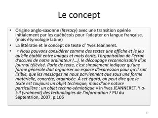 Le concept
• Origine anglo-saxonne (literacy) avec une transition opérée
  initialement par les québécois pour l’adapter en langue française.
  (mais étymologie latine)
• La littératie et le concept de texte d’ Yves Jeanneret.
• « Nous pouvons considérer comme des textes une affiche et le jeu
  qu’elle établit entre images et mots écrits, l’organisation de l’écran
  d’accueil de notre ordinateur (…), le découpage reconnaissable d’un
  journal télévisé. Parle de texte, c’est simplement indiquer qu’une
  forme générale doit organiser un espace d’expression pour qu’il soit
  lisible, que les messages ne nous parviennent que sous une forme
  matérielle, concrète, organisée. A cet égard, on peut dire que le
  texte est toujours un objet technique, mais d’une nature
  particulière : un objet techno-sémiotique » in Yves JEANNERET. Y a-
  t-il (vraiment) des technologies de l'information ? PU du
  Septentrion, 2007, p.106


                                                                       17
 