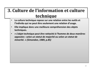 3. Culture de l’information et culture
              technique
 • La culture technique repose sur une relation entre les outils et
   l’individu qui ne peut être seulement une relation d’usage.
 • Elle implique donc une meilleure compréhension des objets
   techniques.
 • « L’objet technique peut être rattaché à l’homme de deux manières
   opposées : selon un statut de majorité ou selon un statut de
   minorité. » (Simondon, 1989, p.85)




                                                                   18
 