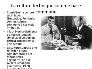 La culture technique comme base
•   Considérer la culture commune
  technique
  (Simondon, Perriault)
  comme culture
  commune à nos trois
  littératies.
• Il faut bien la distinguer
  de l’usage. L’usage
  simpliste d’un outil ne
  correspond en rien à
  une culture.
• La culture suppose une
  réflexion et une
  compréhension des
  mécanismes
  engendrés, ce que
  Gilbert Simondon
  (Simondon, 1989)                      21
 