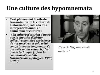 Une culture des hypomnemata
• C’est pleinement le rôle de
  transmission de la culture de
  l’information, rôle à la fois
  intergénérationnel et
  éminemment culturel :
• « La culture n’est rien d’autre
  que la capacité d’hériter
  collectivement de l’expérience
  de nos ancêtres et cela a été
  compris depuis longtemps. Ce       Il y a de l’hypomnemata
  qui a été moins compris, c’est
  que la technique (…) est la        dedans !
  condition d’une telle
  transmission. » (Stiegler, 1998,
  p.193)


                                                               22
 