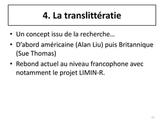 4. La translittératie
• Un concept issu de la recherche…
• D’abord américaine (Alan Liu) puis Britannique
  (Sue Thomas)
• Rebond actuel au niveau francophone avec
  notamment le projet LIMIN-R.




                                               23
 
