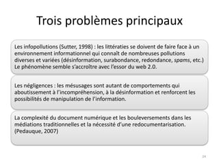 Trois problèmes principaux
Les infopollutions (Sutter, 1998) : les littératies se doivent de faire face à un
environnement informationnel qui connaît de nombreuses pollutions
diverses et variées (désinformation, surabondance, redondance, spams, etc.)
Le phénomène semble s’accroître avec l’essor du web 2.0.


Les négligences : les mésusages sont autant de comportements qui
aboutissement à l’incompréhension, à la désinformation et renforcent les
possibilités de manipulation de l’information.


La complexité du document numérique et les bouleversements dans les
médiations traditionnelles et la nécessité d’une redocumentarisation.
(Pedauque, 2007)



                                                                                24
 