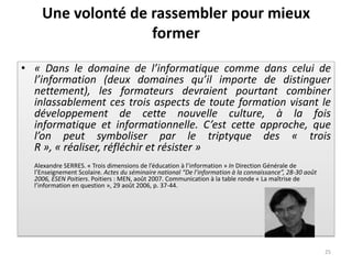 Une volonté de rassembler pour mieux
                   former

• « Dans le domaine de l’informatique comme dans celui de
  l’information (deux domaines qu’il importe de distinguer
  nettement), les formateurs devraient pourtant combiner
  inlassablement ces trois aspects de toute formation visant le
  développement de cette nouvelle culture, à la fois
  informatique et informationnelle. C’est cette approche, que
  l’on peut symboliser par le triptyque des « trois
  R », « réaliser, réfléchir et résister »
  Alexandre SERRES. « Trois dimensions de l’éducation à l’information » In Direction Générale de
  l’Enseignement Scolaire. Actes du séminaire national “De l’information à la connaissance”, 28-30 août
  2006, ESEN Poitiers. Poitiers : MEN, août 2007. Communication à la table ronde « La maîtrise de
  l’information en question », 29 août 2006, p. 37-44.




                                                                                                          25
 
