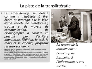 La piste de la translittératie
• La transliteracy se définit
  comme « l’habileté à lire,
  écrire et interagir par le biais
  d’une variété de plateformes,
  d’outils et de moyens de
  communication,                  de
  l’iconographie à l’oralité en
  passant       par       l’écriture
  manuscrite, l’édition, la télé, la
  radio et le cinéma, jusqu’aux                                              La recette de la
  réseaux sociaux »
•   La traduction en français a été trouvée sur le blog de François
    GUITE. In Guitef. Disp. Sur :
                                                                             translittératie :
    <http://www.opossum.ca/guitef/archives/003901.html> Citation
    originale : « Transliteracy is the ability to read, write and interact   beaucoup de
    across a range of platforms, tools and media from signing and
    orality through handwriting, print, TV, radio and film, to digital
    social networks.”                                                        formation à
                                                                             l’information et aux
                                                                             médias               26
 