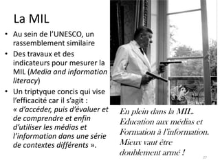 La MIL
• Au sein de l’UNESCO, un
  rassemblement similaire
• Des travaux et des
  indicateurs pour mesurer la
  MIL (Media and information
  literacy)
• Un triptyque concis qui vise
  l’efficacité car il s’agit :
  « d’accéder, puis d’évaluer et   En plein dans la MIL.
  de comprendre et enfin           Education aux médias et
  d’utiliser les médias et
  l’information dans une série     Formation à l’information.
  de contextes différents ».       Mieux vaut être
                                   doublement armé !       27
 