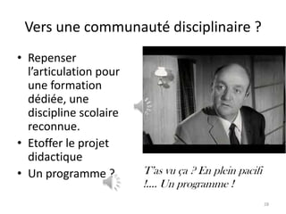 Vers une communauté disciplinaire ?
• Repenser
  l’articulation pour
  une formation
  dédiée, une
  discipline scolaire
  reconnue.
• Etoffer le projet
  didactique
• Un programme ?        T’as vu ça ? En plein pacifi
                        !.... Un programme !
                                                       28
 