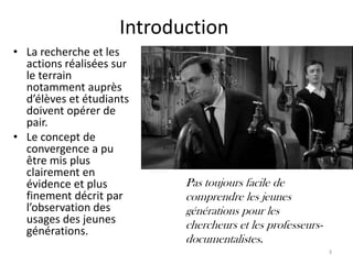 Introduction
• La recherche et les
  actions réalisées sur
  le terrain
  notamment auprès
  d’élèves et étudiants
  doivent opérer de
  pair.
• Le concept de
  convergence a pu
  être mis plus
  clairement en
  évidence et plus          Pas toujours facile de
  finement décrit par       comprendre les jeunes
  l’observation des         générations pour les
  usages des jeunes         chercheurs et les professeurs-
  générations.
                            documentalistes.
                                                             3
 