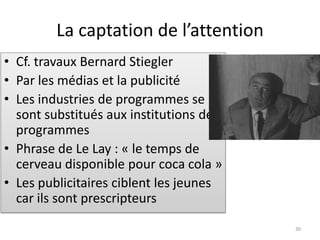 La captation de l’attention
• Cf. travaux Bernard Stiegler
• Par les médias et la publicité
• Les industries de programmes se
  sont substitués aux institutions de
  programmes
• Phrase de Le Lay : « le temps de
  cerveau disponible pour coca cola »
• Les publicitaires ciblent les jeunes
  car ils sont prescripteurs
                                         30
 