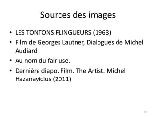 Sources des images
• LES TONTONS FLINGUEURS (1963)
• Film de Georges Lautner, Dialogues de Michel
  Audiard
• Au nom du fair use.
• Dernière diapo. Film. The Artist. Michel
  Hazanavicius (2011)



                                                 33
 