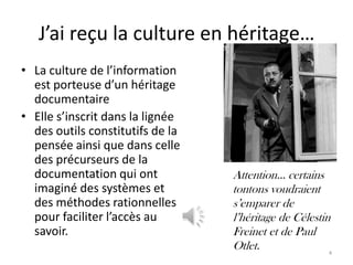 J’ai reçu la culture en héritage…
• La culture de l’information
  est porteuse d’un héritage
  documentaire
• Elle s’inscrit dans la lignée
  des outils constitutifs de la
  pensée ainsi que dans celle
  des précurseurs de la
  documentation qui ont           Attention… certains
  imaginé des systèmes et         tontons voudraient
  des méthodes rationnelles       s’emparer de
  pour faciliter l’accès au       l’héritage de Célestin
  savoir.                         Freinet et de Paul
                                  Otlet.                4
 