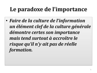 Le paradoxe de l’importance
• Faire de la culture de l’information
  un élément clef de la culture générale
  démontre certes son importance
  mais tend surtout à accroître le
  risque qu’il n’y ait pas de réelle
  formation.


                                       5
 