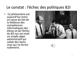 Le constat : l’échec des politiques B2I
• Ce phénomène est
  aujourd’hui remis
  en cause du fait de
  la faiblesse des
  compétences
  informatiques des
  élèves et de l’échec
  du B2I qui est resté
  un simple objet
  administratif qui
  valide des items
  mais qui ne forme
  nullement.

                                           6
 