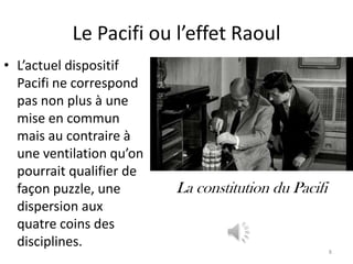 Le Pacifi ou l’effet Raoul
• L’actuel dispositif
  Pacifi ne correspond
  pas non plus à une
  mise en commun
  mais au contraire à
  une ventilation qu’on
  pourrait qualifier de
  façon puzzle, une       La constitution du Pacifi
  dispersion aux
  quatre coins des
  disciplines.
                                                      8
 