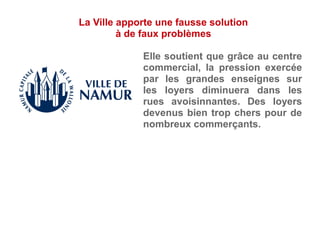 Elle soutient que grâce au centre
commercial, la pression exercée
par les grandes enseignes sur
les loyers diminuera dans les
rues avoisinnantes. Des loyers
devenus bien trop chers pour de
nombreux commerçants.
La Ville apporte une fausse solution
à de faux problèmes
 