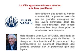 Elle soutient que grâce au centre
commercial, la pression exercée
par les grandes enseignes sur
les loyers diminuera dans les
rues avoisinnantes. Des loyers
devenus bien trop chers pour de
nombreux commerçants.
Mais d'après Jean-Luc MAQUET, président de
l'Association des commerçants de Namur : la
charge la plus lourde est le personnel ; les
commerçants se plaignent davantage des
charges sociales sur le personnel que des
loyers.
La Ville apporte une fausse solution
à de faux problèmes
 
