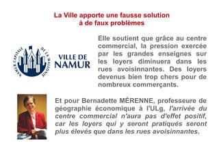 Elle soutient que grâce au centre
commercial, la pression exercée
par les grandes enseignes sur
les loyers diminuera dans les
rues avoisinnantes. Des loyers
devenus bien trop chers pour de
nombreux commerçants.
Et pour Bernadette MÉRENNE, professeure de
géographie économique à l'ULg, l'arrivée du
centre commercial n'aura pas d'effet positif,
car les loyers qui y seront pratiqués seront
plus élevés que dans les rues avoisinnantes.
La Ville apporte une fausse solution
à de faux problèmes
 