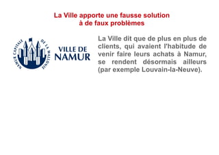 La Ville dit que de plus en plus de
clients, qui avaient l'habitude de
venir faire leurs achats à Namur,
se rendent désormais ailleurs
(par exemple Louvain-la-Neuve).
La Ville apporte une fausse solution
à de faux problèmes
 