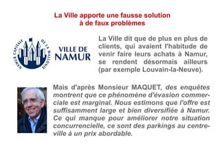 La Ville dit que de plus en plus de
clients, qui avaient l'habitude de
venir faire leurs achats à Namur,
se rendent désormais ailleurs
(par exemple Louvain-la-Neuve).
Mais d'après Monsieur MAQUET, des enquêtes
montrent que ce phénomène d'évasion commer-
ciale est marginal. Nous estimons que l'offre est
suffisamment large et bien diversifiée à Namur.
Ce qui manque pour améliorer notre situation
concurrencielle, ce sont des parkings au centre-
ville à un prix abordable.
La Ville apporte une fausse solution
à de faux problèmes
 