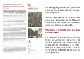 Ce shopping-center est présenté
comme une nécessité par le pou-
voir en place.
Aucun des partis et aucun des
élus qui composent le Conseil
communal ne remet en question
cette soi-disant nécessité.
Pourtant, il n'existe rien de plus
contestable !
Le présent documentaire va dire
toute la vérité sur ce projet de
centre commercial, démonter la
propagande fallacieuse orches-
trée par « nos » autorités, tout en
révélant les intérêts et les enjeux
sous-jacents.
 