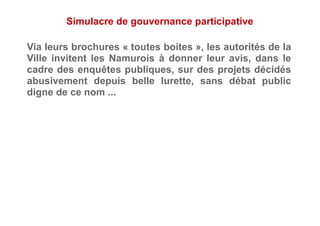 Simulacre de gouvernance participative
Via leurs brochures « toutes boites », les autorités de la
Ville invitent les Namurois à donner leur avis, dans le
cadre des enquêtes publiques, sur des projets décidés
abusivement depuis belle lurette, sans débat public
digne de ce nom ...
 