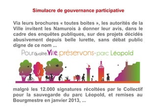 Simulacre de gouvernance participative
Via leurs brochures « toutes boites », les autorités de la
Ville invitent les Namurois à donner leur avis, dans le
cadre des enquêtes publiques, sur des projets décidés
abusivement depuis belle lurette, sans débat public
digne de ce nom ...
malgré les 12.000 signatures récoltées par le Collectif
pour la sauvegarde du parc Léopold, et remises au
Bourgmestre en janvier 2013, ...
 
