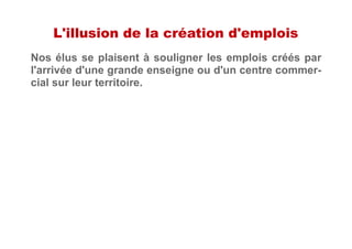 L'illusion de la création d'emplois
Nos élus se plaisent à souligner les emplois créés par
l'arrivée d'une grande enseigne ou d'un centre commer-
cial sur leur territoire.
 