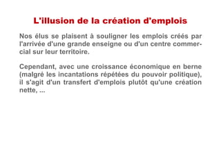 L'illusion de la création d'emplois
Nos élus se plaisent à souligner les emplois créés par
l'arrivée d'une grande enseigne ou d'un centre commer-
cial sur leur territoire.
Cependant, avec une croissance économique en berne
(malgré les incantations répétées du pouvoir politique),
il s'agit d'un transfert d'emplois plutôt qu'une création
nette, ...
 