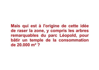 Mais qui est à l'origine de cette idée
de raser la zone, y compris les arbres
remarquables du parc Léopold, pour
bâtir un temple de la consommation
de 20.000 m² ?
 