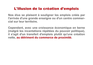 L'illusion de la création d'emplois
Nos élus se plaisent à souligner les emplois créés par
l'arrivée d'une grande enseigne ou d'un centre commer-
cial sur leur territoire.
Cependant, avec une croissance économique en berne
(malgré les incantations répétées du pouvoir politique),
il s'agit d'un transfert d'emplois plutôt qu'une création
nette, au détriment du commerce de proximité.
 