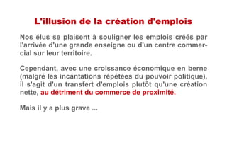 L'illusion de la création d'emplois
Nos élus se plaisent à souligner les emplois créés par
l'arrivée d'une grande enseigne ou d'un centre commer-
cial sur leur territoire.
Mais il y a plus grave ...
Cependant, avec une croissance économique en berne
(malgré les incantations répétées du pouvoir politique),
il s'agit d'un transfert d'emplois plutôt qu'une création
nette, au détriment du commerce de proximité.
 