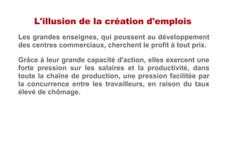 L'illusion de la création d'emplois
Les grandes enseignes, qui poussent au développement
des centres commerciaux, cherchent le profit à tout prix.
Grâce à leur grande capacité d'action, elles exercent une
forte pression sur les salaires et la productivité, dans
toute la chaîne de production, une pression facilitée par
la concurrence entre les travailleurs, en raison du taux
élevé de chômage.
 