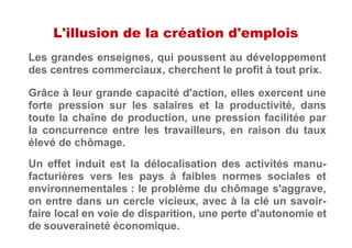L'illusion de la création d'emplois
Les grandes enseignes, qui poussent au développement
des centres commerciaux, cherchent le profit à tout prix.
Grâce à leur grande capacité d'action, elles exercent une
forte pression sur les salaires et la productivité, dans
toute la chaîne de production, une pression facilitée par
la concurrence entre les travailleurs, en raison du taux
élevé de chômage.
Un effet induit est la délocalisation des activités manu-
facturières vers les pays à faibles normes sociales et
environnementales : le problème du chômage s'aggrave,
on entre dans un cercle vicieux, avec à la clé un savoir-
faire local en voie de disparition, une perte d'autonomie et
de souveraineté économique.
 