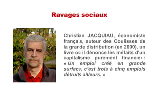 Ravages sociaux
Christian JACQUIAU, économiste
français, auteur des Coulisses de
la grande distribution (en 2000), un
livre où il dénonce les méfaits d'un
capitalisme purement financier :
« Un emploi créé en grande
surface, c’est trois à cinq emplois
détruits ailleurs. »
 