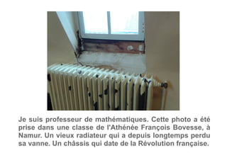 Je suis professeur de mathématiques. Cette photo a été
prise dans une classe de l'Athénée François Bovesse, à
Namur. Un vieux radiateur qui a depuis longtemps perdu
sa vanne. Un châssis qui date de la Révolution française.
 