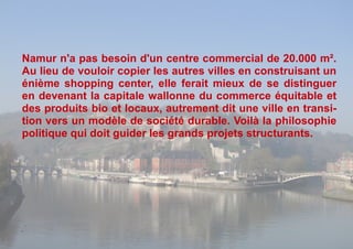 Namur n'a pas besoin d'un centre commercial de 20.000 m².
Au lieu de vouloir copier les autres villes en construisant un
énième shopping center, elle ferait mieux de se distinguer
en devenant la capitale wallonne du commerce équitable et
des produits bio et locaux, autrement dit une ville en transi-
tion vers un modèle de société durable. Voilà la philosophie
politique qui doit guider les grands projets structurants.
 