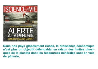 Dans nos pays globalement riches, la croissance économique
n'est plus un objectif défendable, en raison des limites physi-
ques de la planète dont les ressources minérales sont en voie
de pénurie, notamment le pétrole, sans oublier la dégradation
des ressources qualitatives que sont l'air, l'eau, les sols, la bio-
diversité, le climat.
 