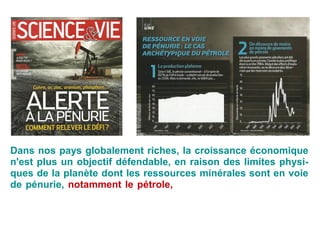 Dans nos pays globalement riches, la croissance économique
n'est plus un objectif défendable, en raison des limites physi-
ques de la planète dont les ressources minérales sont en voie
de pénurie, notamment le pétrole, sans oublier la dégradation
des ressources qualitatives que sont l'air, l'eau, les sols, la bio-
diversité, le climat.
 