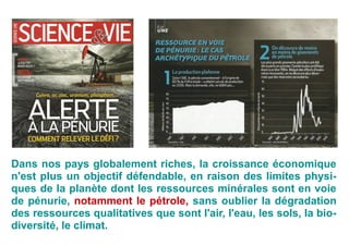 Dans nos pays globalement riches, la croissance économique
n'est plus un objectif défendable, en raison des limites physi-
ques de la planète dont les ressources minérales sont en voie
de pénurie, notamment le pétrole, sans oublier la dégradation
des ressources qualitatives que sont l'air, l'eau, les sols, la bio-
diversité, le climat.
 