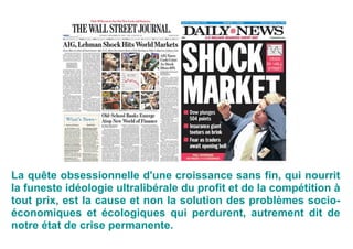 La quête obsessionnelle d'une croissance sans fin, qui nourrit
la funeste idéologie ultralibérale du profit et de la compétition à
tout prix, est la cause et non la solution des problèmes socio-
économiques et écologiques qui perdurent, autrement dit de
notre état de crise permanente.
 